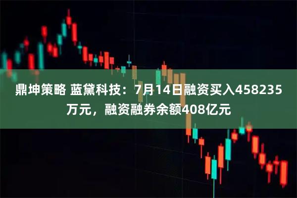 鼎坤策略 蓝黛科技：7月14日融资买入458235万元，融资融券余额408亿元