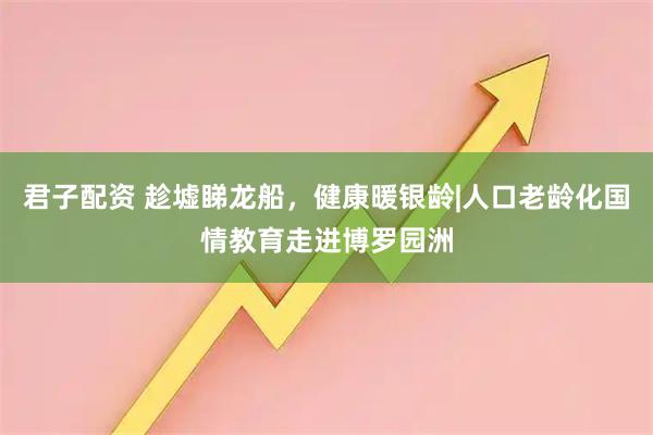 君子配资 趁墟睇龙船，健康暖银龄|人口老龄化国情教育走进博罗园洲